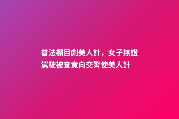 普法欄目劇美人計，女子無證駕駛被查竟向交警使美人計-第1張-觀點-玄機派