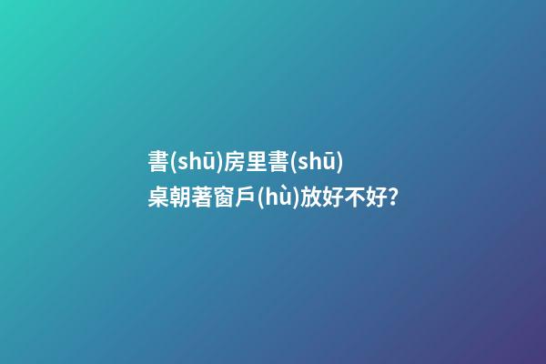 書(shū)房里書(shū)桌朝著窗戶(hù)放好不好？