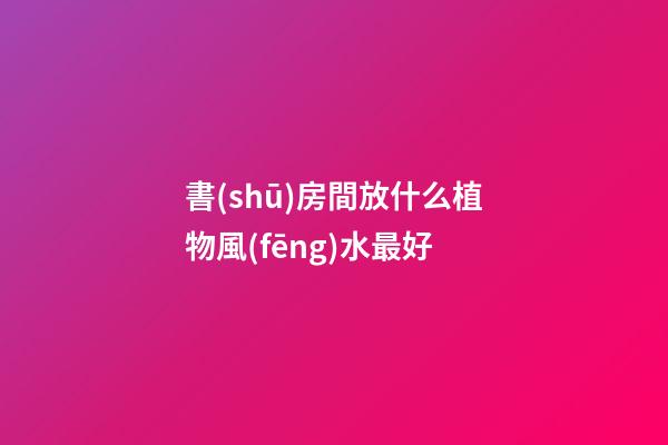 書(shū)房間放什么植物風(fēng)水最好