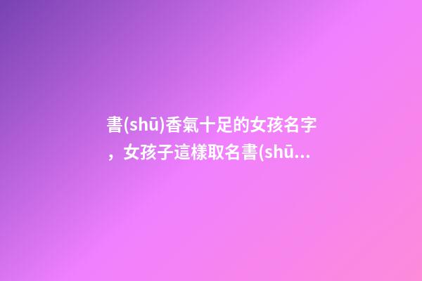 書(shū)香氣十足的女孩名字，女孩子這樣取名書(shū)香四溢（書(shū)香氣息的女孩名）