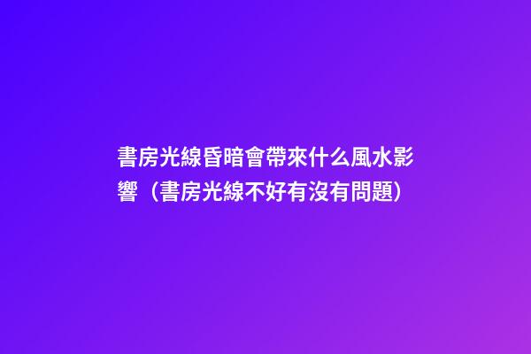 書房光線昏暗會帶來什么風水影響（書房光線不好有沒有問題）