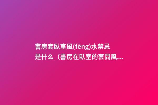 書房套臥室風(fēng)水禁忌是什么（書房在臥室的套間風(fēng)水）