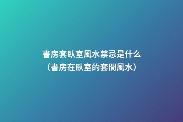 書房套臥室風水禁忌是什么（書房在臥室的套間風水）