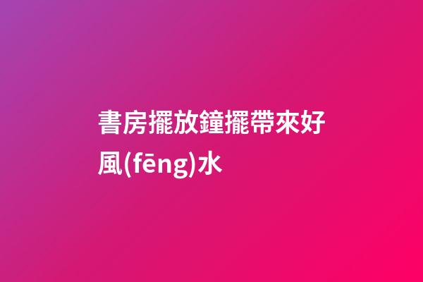 書房擺放鐘擺帶來好風(fēng)水