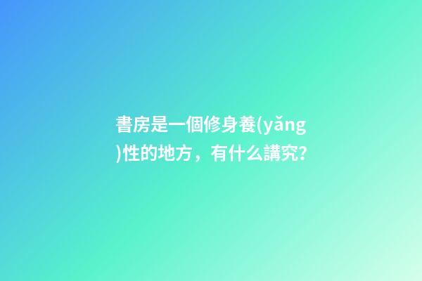 書房是一個修身養(yǎng)性的地方，有什么講究？