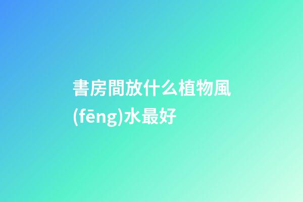 書房間放什么植物風(fēng)水最好