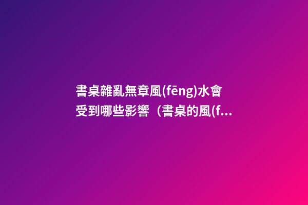 書桌雜亂無章風(fēng)水會受到哪些影響（書桌的風(fēng)水講究）