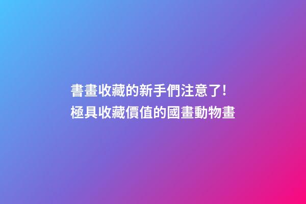 書畫收藏的新手們注意了!極具收藏價值的國畫動物畫-第1張-觀點-玄機派