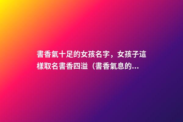 書香氣十足的女孩名字，女孩子這樣取名書香四溢（書香氣息的女孩名）