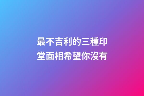 最不吉利的三種印堂面相希望你沒有