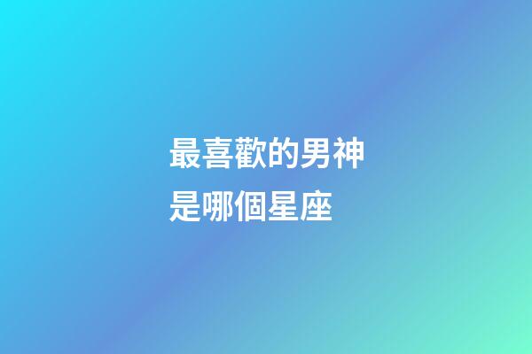 最喜歡的男神是哪個星座-第1張-星座運勢-玄機派
