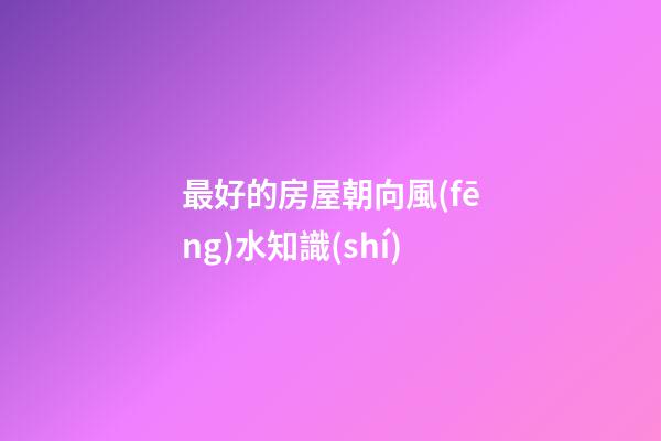 最好的房屋朝向風(fēng)水知識(shí)