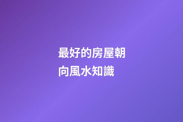 最好的房屋朝向風水知識