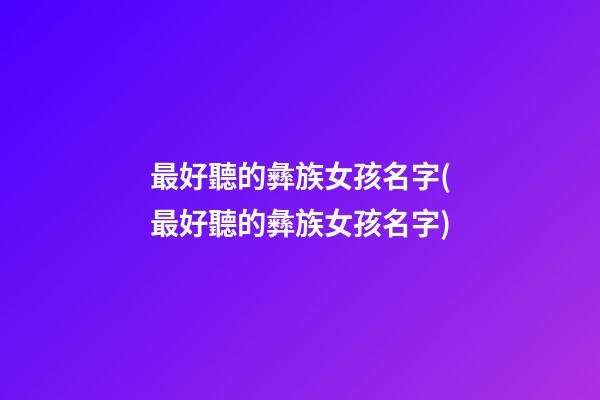 最好聽的彝族女孩名字(最好聽的彝族女孩名字)
