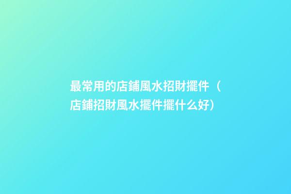 最常用的店鋪風水招財擺件（店鋪招財風水擺件擺什么好）