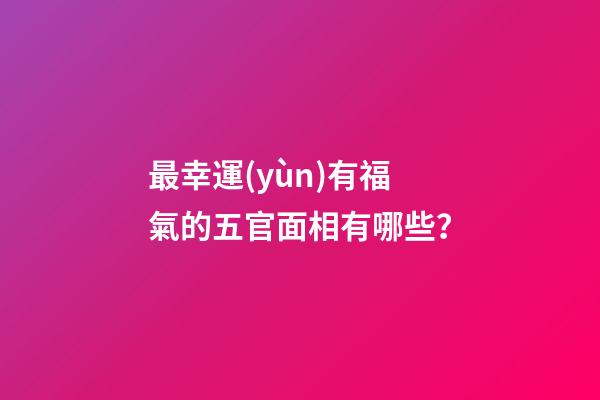 最幸運(yùn)有福氣的五官面相有哪些？