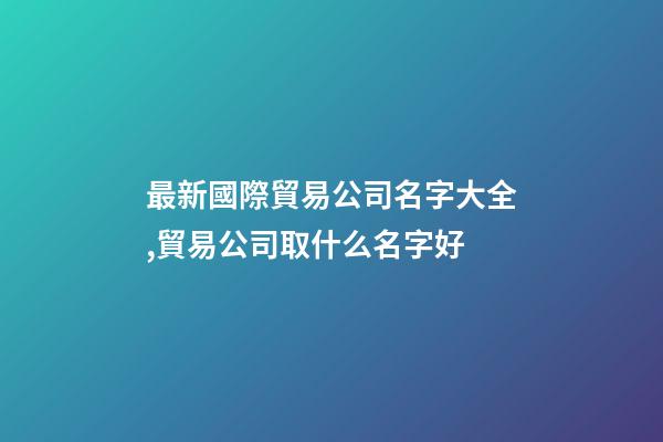 最新國際貿易公司名字大全,貿易公司取什么名字好-第1張-公司起名-玄機派