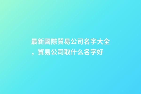 最新國際貿易公司名字大全，貿易公司取什么名字好