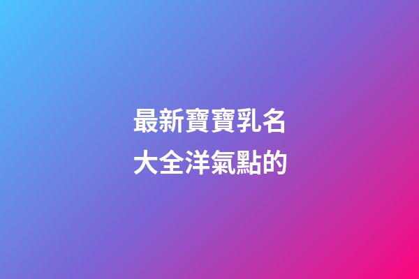 最新寶寶乳名大全洋氣點的(寶寶乳名可愛洋氣)-第1張-寶寶起名-玄機派
