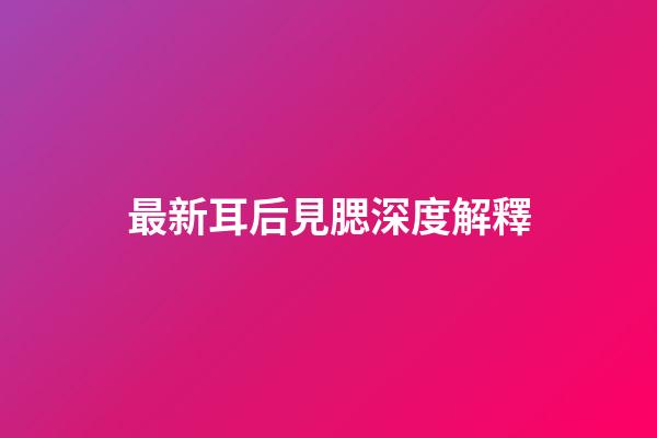 最新耳后見腮深度解釋