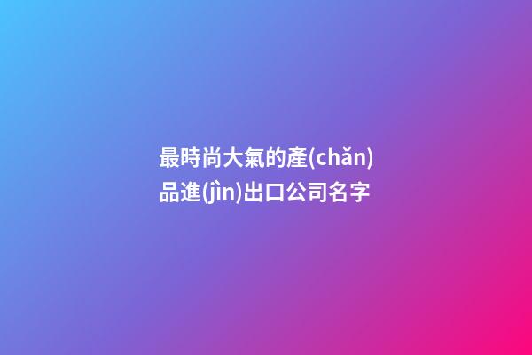 最時尚大氣的產(chǎn)品進(jìn)出口公司名字-第1張-公司起名-玄機派