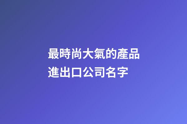 最時尚大氣的產品進出口公司名字-第1張-公司起名-玄機派