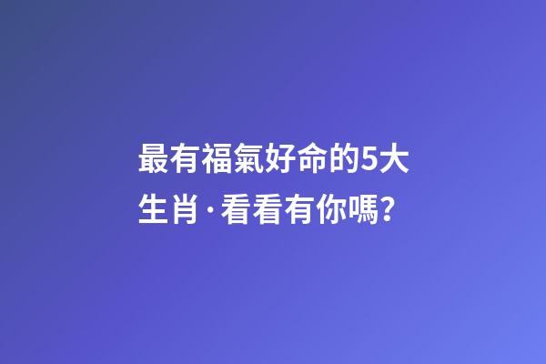 最有福氣好命的5大生肖·看看有你嗎？