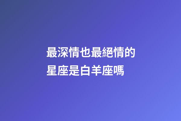 最深情也最絕情的星座是白羊座嗎-第1張-星座運勢-玄機派