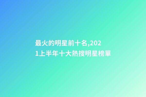 最火的明星前十名,2021上半年十大熱搜明星榜單-第1張-觀點-玄機派