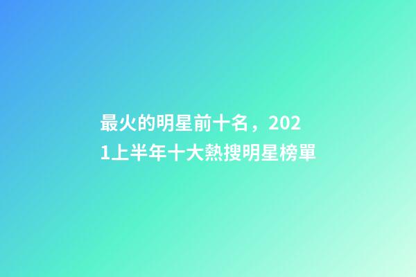 最火的明星前十名，2021上半年十大熱搜明星榜單-第1張-觀點-玄機派