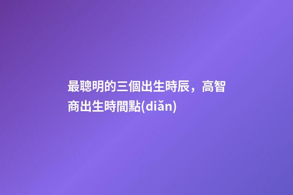 最聰明的三個出生時辰，高智商出生時間點(diǎn)