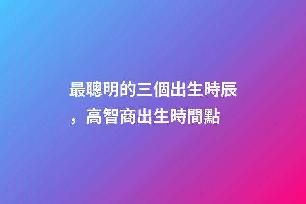 最聰明的三個出生時辰，高智商出生時間點