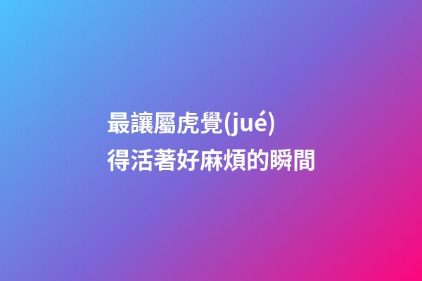 最讓屬虎覺(jué)得活著好麻煩的瞬間