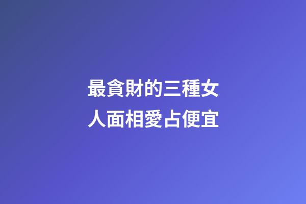 最貪財的三種女人面相愛占便宜