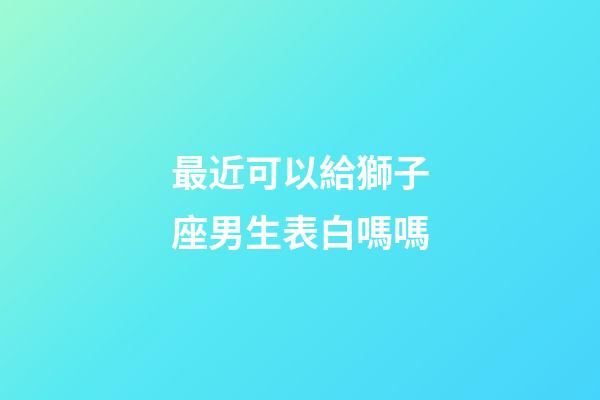 最近可以給獅子座男生表白嗎嗎-第1張-星座運勢-玄機派