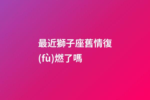 最近獅子座舊情復(fù)燃了嗎-第1張-星座運(yùn)勢(shì)-玄機(jī)派