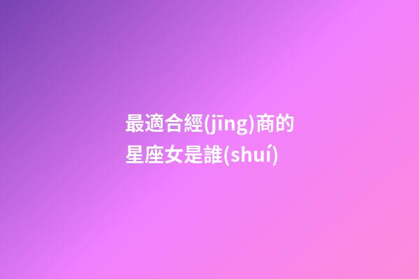 最適合經(jīng)商的星座女是誰(shuí)-第1張-星座運(yùn)勢(shì)-玄機(jī)派