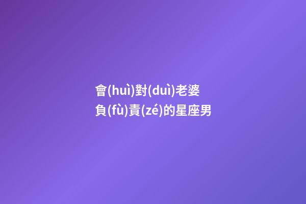 會(huì)對(duì)老婆負(fù)責(zé)的星座男-第1張-星座運(yùn)勢(shì)-玄機(jī)派
