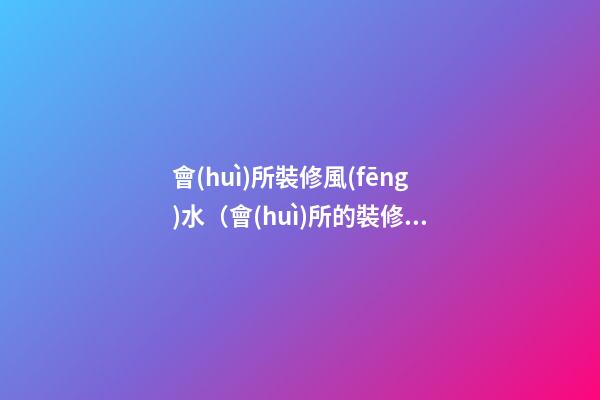 會(huì)所裝修風(fēng)水（會(huì)所的裝修風(fēng)格風(fēng)水）