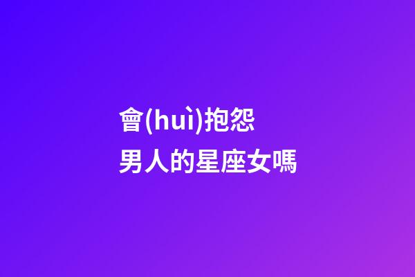 會(huì)抱怨男人的星座女嗎-第1張-星座運(yùn)勢(shì)-玄機(jī)派