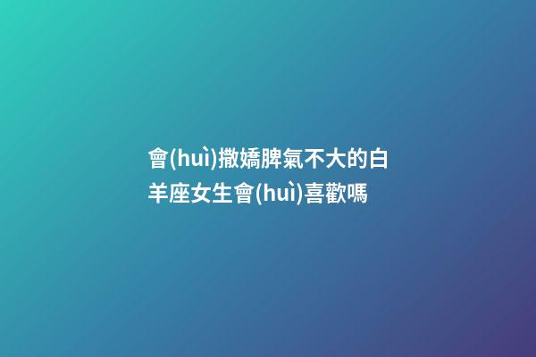 會(huì)撒嬌脾氣不大的白羊座女生會(huì)喜歡嗎-第1張-星座運(yùn)勢-玄機(jī)派