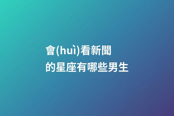 會(huì)看新聞的星座有哪些男生-第1張-星座運(yùn)勢-玄機(jī)派