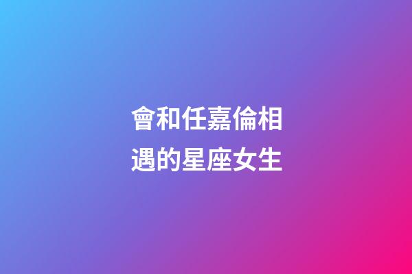 會和任嘉倫相遇的星座女生-第1張-星座運勢-玄機派