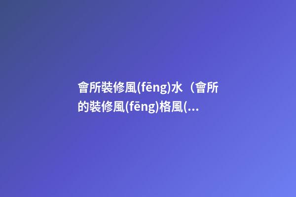 會所裝修風(fēng)水（會所的裝修風(fēng)格風(fēng)水）