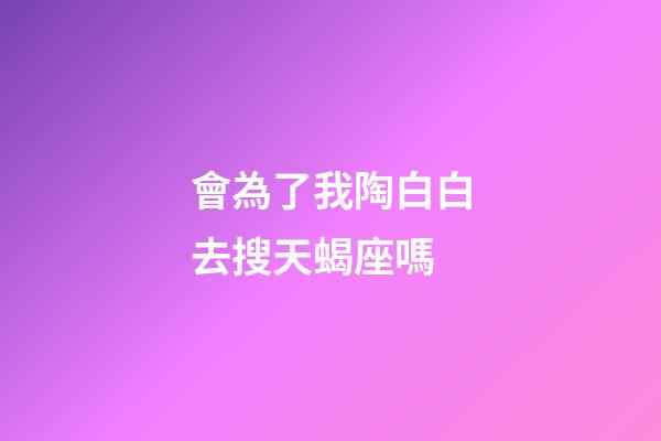 會為了我陶白白去搜天蝎座嗎