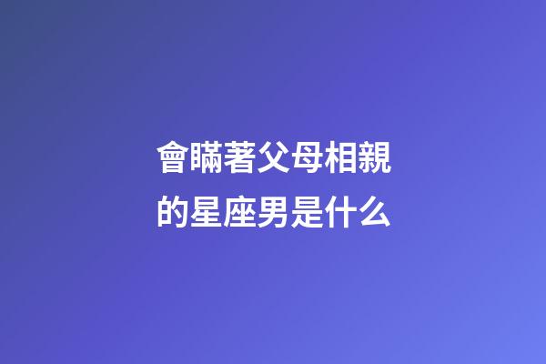 會瞞著父母相親的星座男是什么-第1張-星座運勢-玄機派