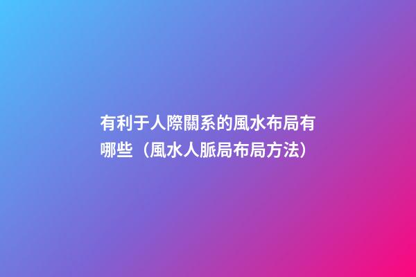 有利于人際關系的風水布局有哪些（風水人脈局布局方法）