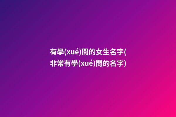 有學(xué)問的女生名字(非常有學(xué)問的名字)