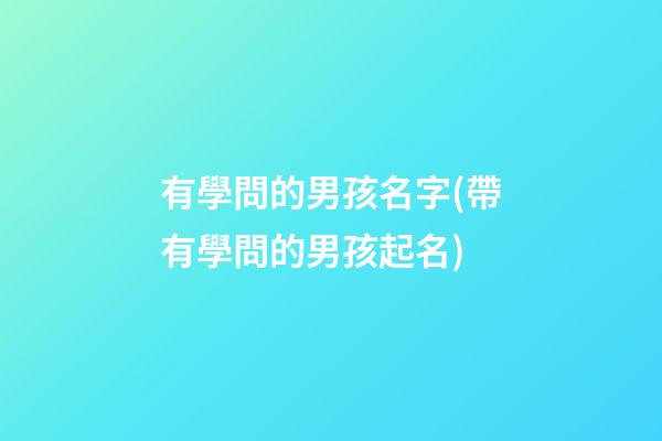 有學問的男孩名字(帶有學問的男孩起名)