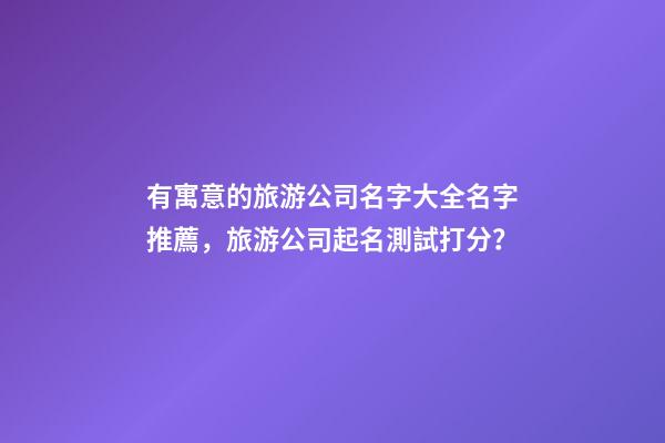 有寓意的旅游公司名字大全名字推薦，旅游公司起名測試打分？-第1張-公司起名-玄機派